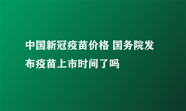 中国新冠疫苗价格 国务院发布疫苗上市时间了吗