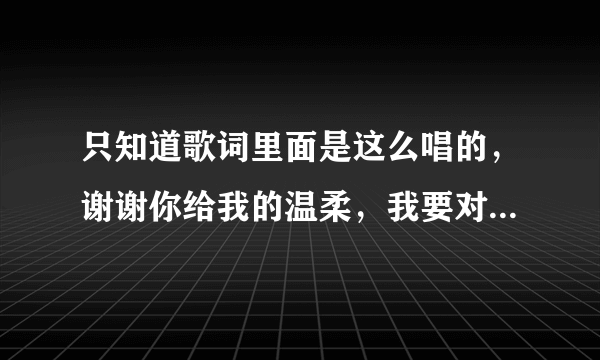 只知道歌词里面是这么唱的，谢谢你给我的温柔，我要对你深深的鞠躬