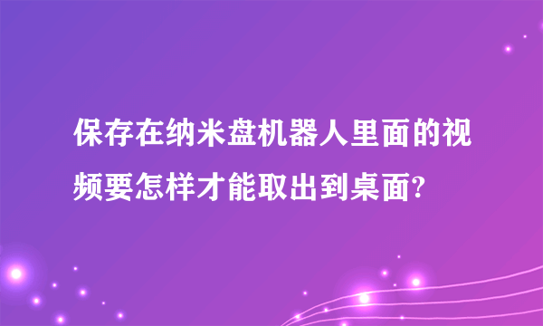 保存在纳米盘机器人里面的视频要怎样才能取出到桌面?