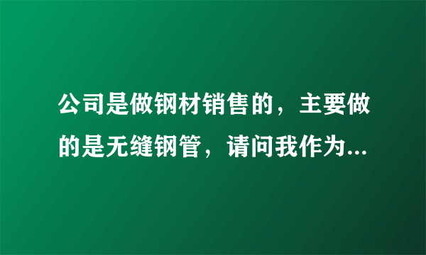 公司是做钢材销售的，主要做的是无缝钢管，请问我作为一个刚刚进入此行业的销售，应该掌握哪些方面的知识