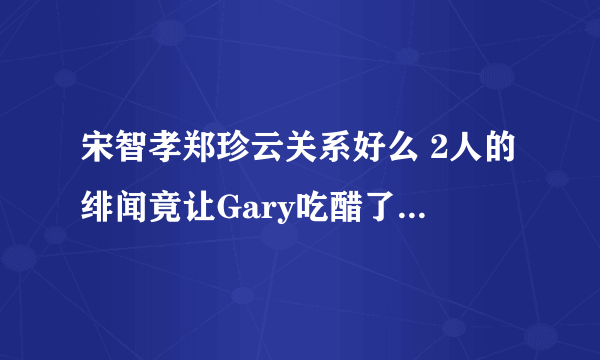 宋智孝郑珍云关系好么 2人的绯闻竟让Gary吃醋了 - 娱乐八卦 - 飞外网