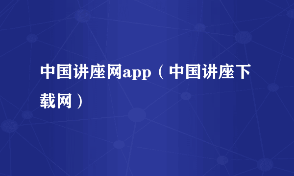 中国讲座网app（中国讲座下载网）