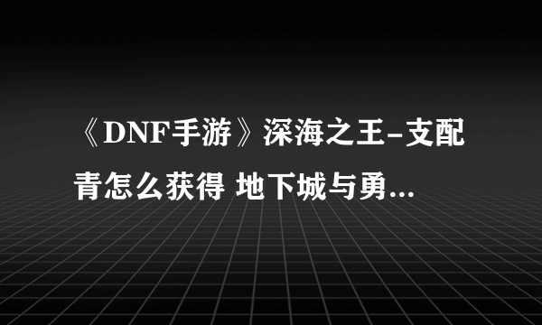 《DNF手游》深海之王-支配青怎么获得 地下城与勇士M深海之王-支配青赤获取攻略