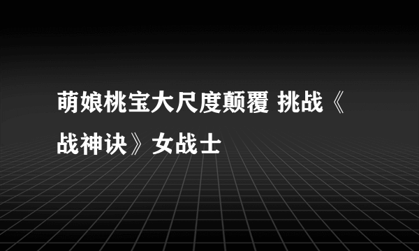 萌娘桃宝大尺度颠覆 挑战《战神诀》女战士