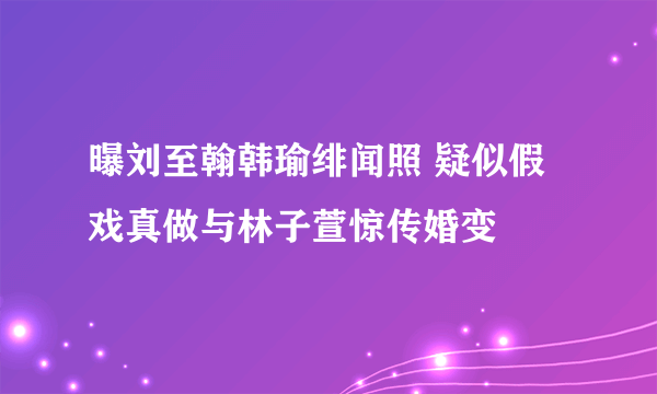 曝刘至翰韩瑜绯闻照 疑似假戏真做与林子萱惊传婚变