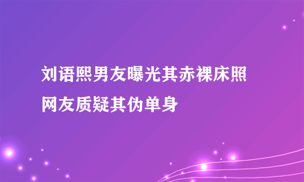 刘语熙男友曝光其赤裸床照 网友质疑其伪单身