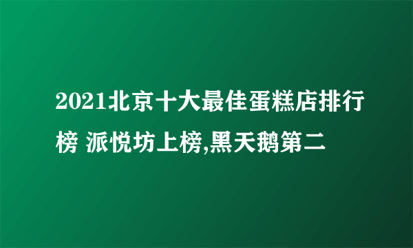 2021北京十大最佳蛋糕店排行榜 派悦坊上榜,黑天鹅第二