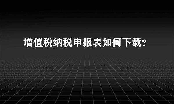 增值税纳税申报表如何下载？