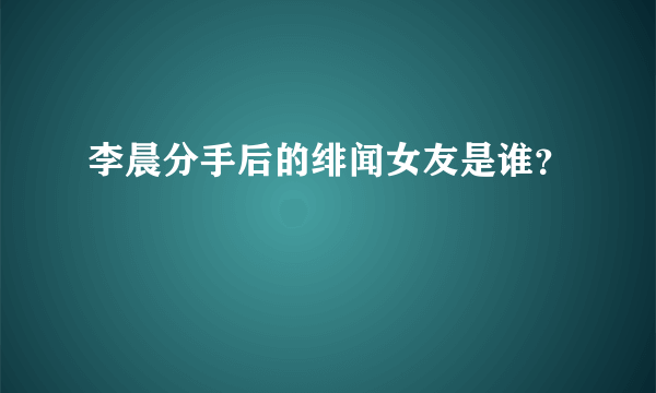 李晨分手后的绯闻女友是谁？