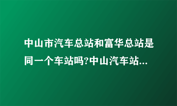 中山市汽车总站和富华总站是同一个车站吗?中山汽车站又是那里呀？