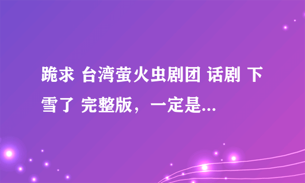 跪求 台湾萤火虫剧团 话剧 下雪了 完整版，一定是完整的哦，谢谢