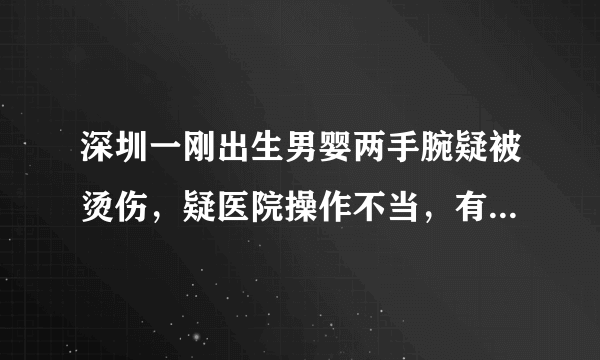 深圳一刚出生男婴两手腕疑被烫伤，疑医院操作不当，有关部门介入, 你怎么看？