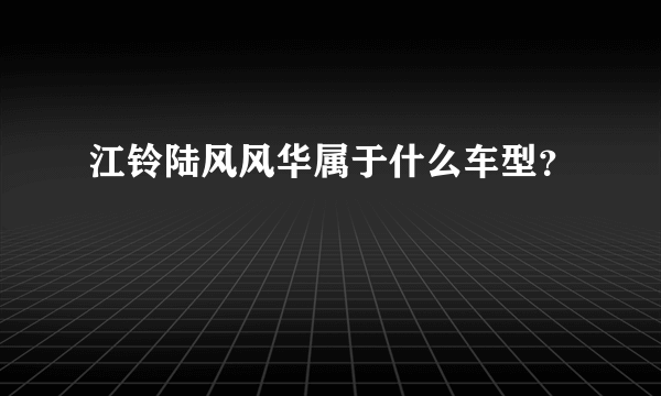 江铃陆风风华属于什么车型？