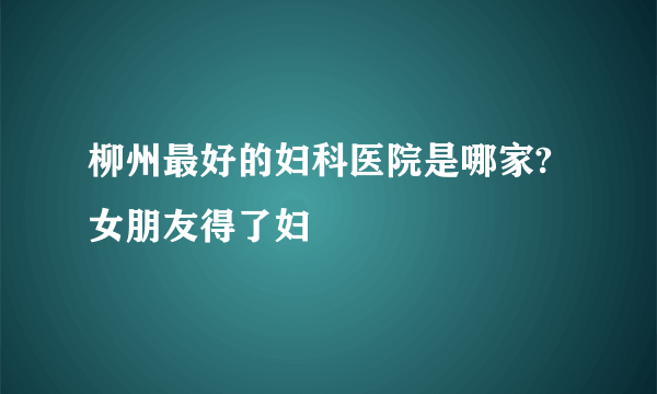 柳州最好的妇科医院是哪家?女朋友得了妇