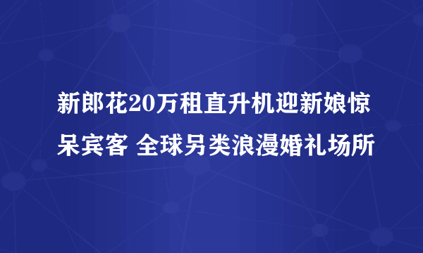 新郎花20万租直升机迎新娘惊呆宾客 全球另类浪漫婚礼场所