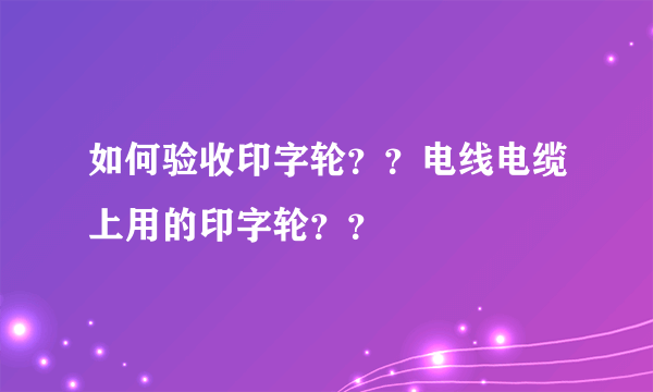 如何验收印字轮？？电线电缆上用的印字轮？？