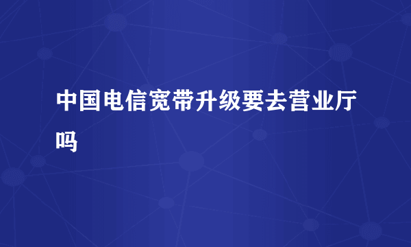 中国电信宽带升级要去营业厅吗