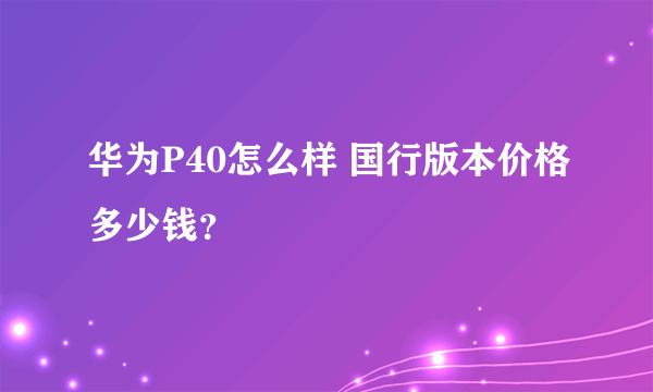 华为P40怎么样 国行版本价格多少钱？