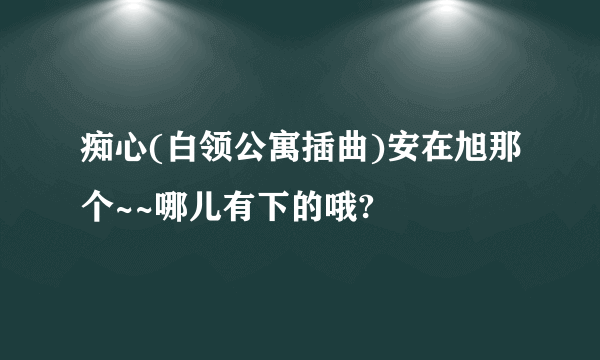 痴心(白领公寓插曲)安在旭那个~~哪儿有下的哦?