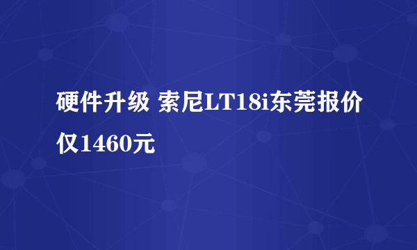 硬件升级 索尼LT18i东莞报价仅1460元