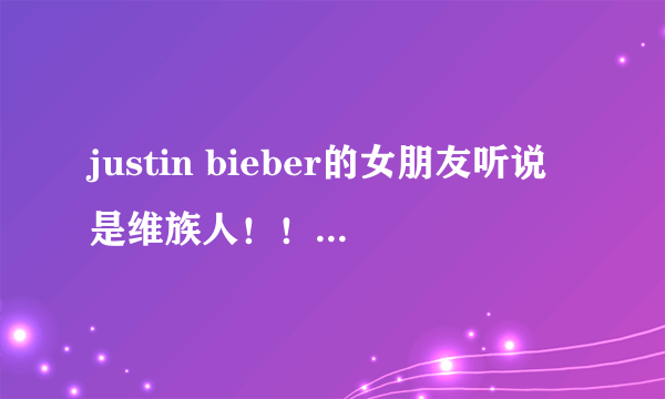 justin bieber的女朋友听说是维族人！！？ 特别好看！是不是真的呀！