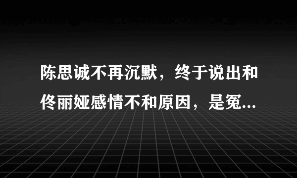 陈思诚不再沉默，终于说出和佟丽娅感情不和原因，是冤枉他了吗？