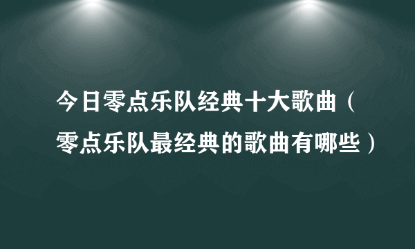 今日零点乐队经典十大歌曲（零点乐队最经典的歌曲有哪些）