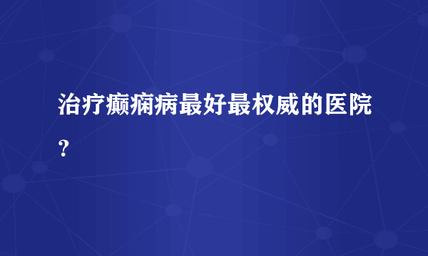 治疗癫痫病最好最权威的医院？