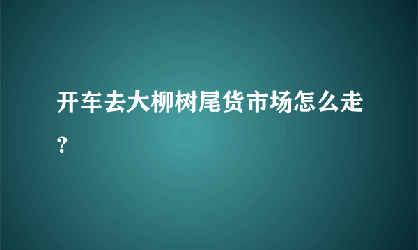 开车去大柳树尾货市场怎么走？