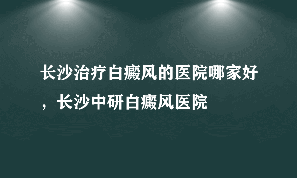 长沙治疗白癜风的医院哪家好，长沙中研白癜风医院