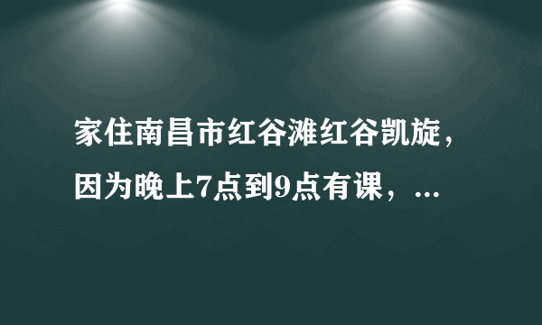 家住南昌市红谷滩红谷凯旋，因为晚上7点到9点有课，在三眼井那边，老...