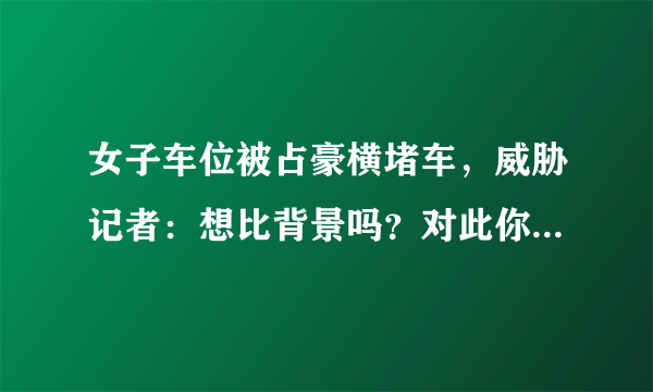 女子车位被占豪横堵车，威胁记者：想比背景吗？对此你怎么看？