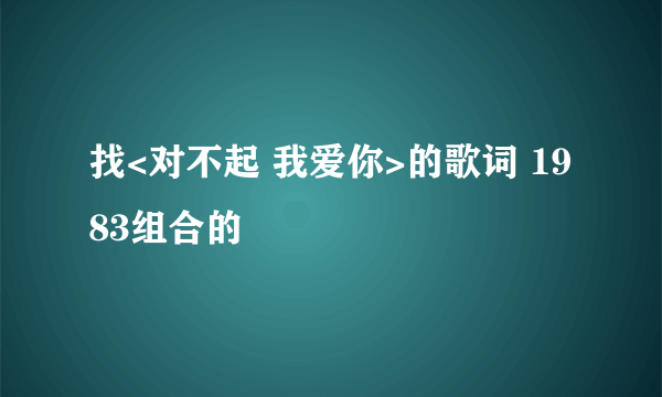 找<对不起 我爱你>的歌词 1983组合的