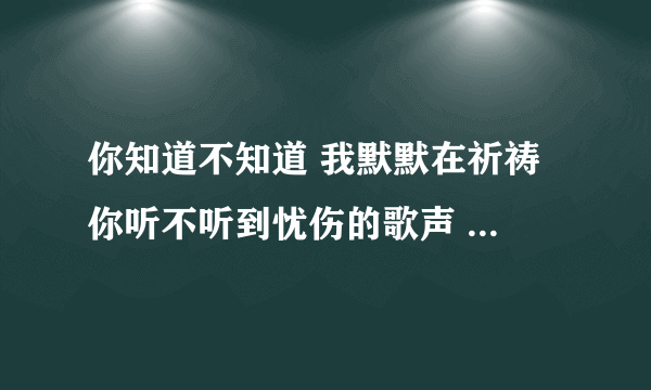 你知道不知道 我默默在祈祷 你听不听到忧伤的歌声 是什么歌