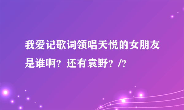 我爱记歌词领唱天悦的女朋友是谁啊？还有袁野？/？