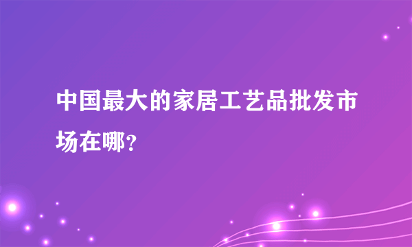 中国最大的家居工艺品批发市场在哪？