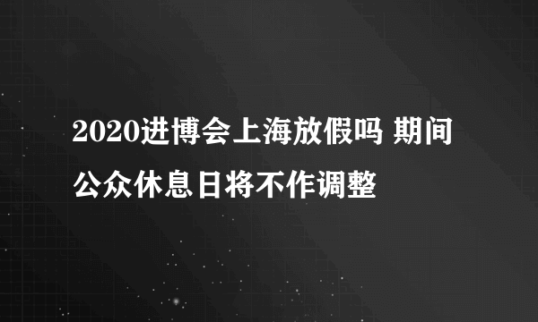 2020进博会上海放假吗 期间公众休息日将不作调整