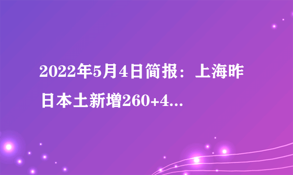 2022年5月4日简报：上海昨日本土新增260+4722例；台湾单日新增新冠肺炎确诊病例超2万；全球75%地方放开入境限制；香港新冠疫情持续趋缓放宽入境限制