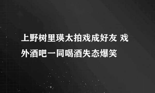 上野树里瑛太拍戏成好友 戏外酒吧一同喝酒失态爆笑