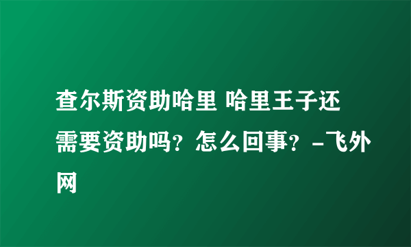 查尔斯资助哈里 哈里王子还需要资助吗？怎么回事？-飞外网