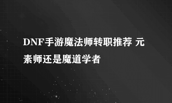 DNF手游魔法师转职推荐 元素师还是魔道学者