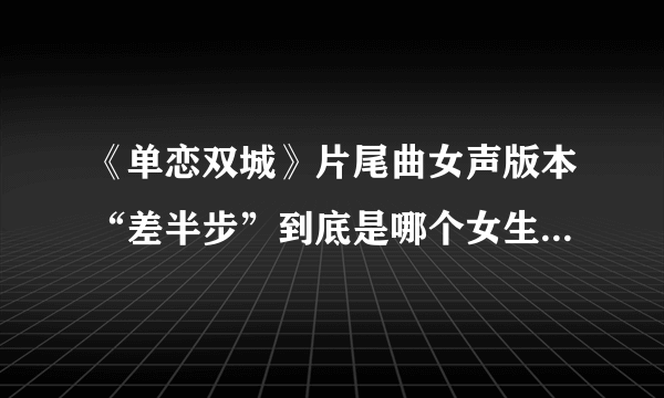 《单恋双城》片尾曲女声版本“差半步”到底是哪个女生唱的呀？求求求。