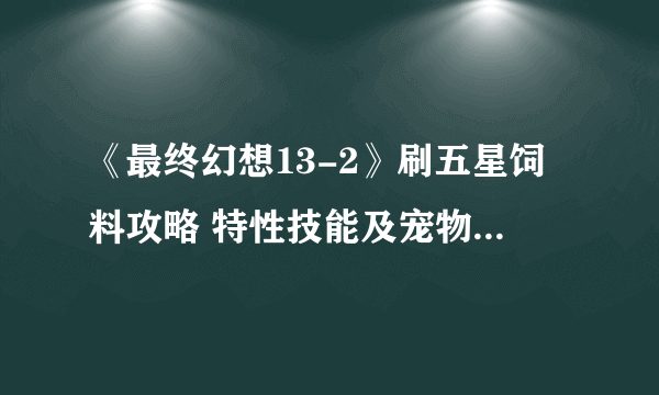 《最终幻想13-2》刷五星饲料攻略 特性技能及宠物材料收集心得分享攻略