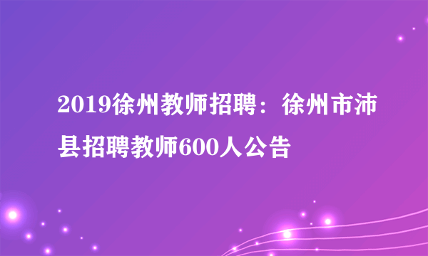 2019徐州教师招聘：徐州市沛县招聘教师600人公告