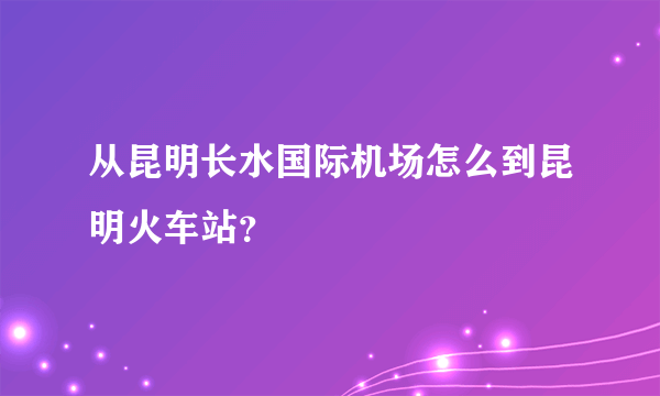 从昆明长水国际机场怎么到昆明火车站？