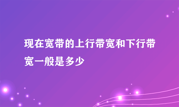 现在宽带的上行带宽和下行带宽一般是多少