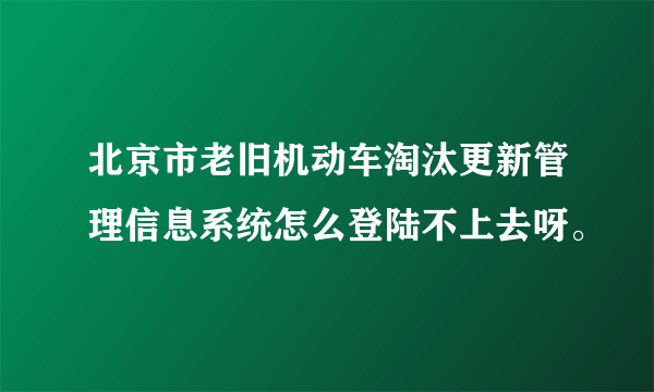 北京市老旧机动车淘汰更新管理信息系统怎么登陆不上去呀。