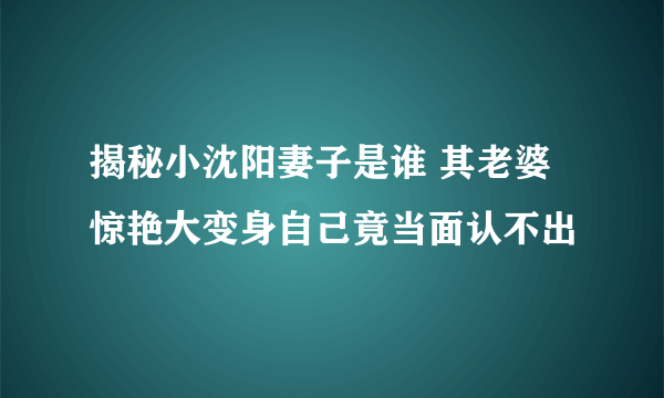 揭秘小沈阳妻子是谁 其老婆惊艳大变身自己竟当面认不出