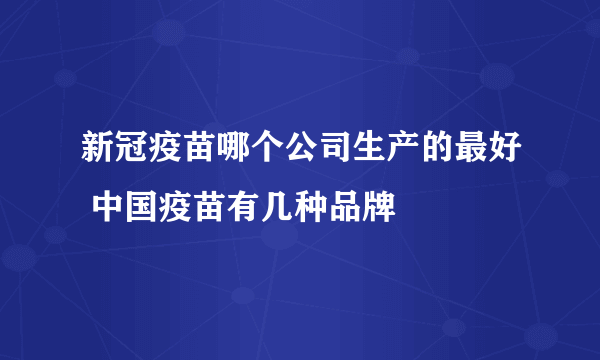 新冠疫苗哪个公司生产的最好 中国疫苗有几种品牌