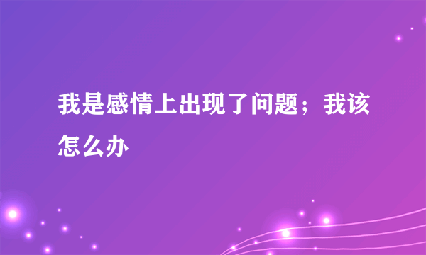 我是感情上出现了问题；我该怎么办